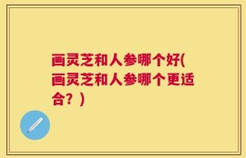 画灵芝和人参哪个好(画灵芝和人参哪个更适合？)