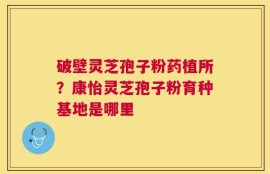 破壁灵芝孢子粉药植所？康怡灵芝孢子粉育种基地是哪里