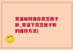 常温如何保存灵芝孢子粉_常温下灵芝孢子粉的储存方法)