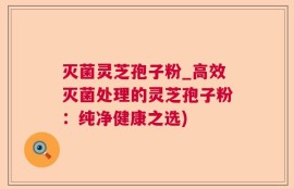 灭菌灵芝孢子粉_高效灭菌处理的灵芝孢子粉：纯净健康之选)