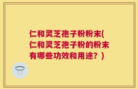 仁和灵芝孢子粉粉末(仁和灵芝孢子粉的粉末有哪些功效和用途？)