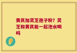 黄芪加灵芝孢子粉？灵芝和黄芪能一起泡水喝吗