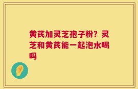 黄芪加灵芝孢子粉？灵芝和黄芪能一起泡水喝吗