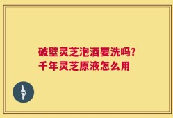 破壁灵芝泡酒要洗吗？千年灵芝原液怎么用