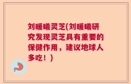 刘暖曦灵芝(刘暖曦研究发现灵芝具有重要的保健作用，建议地球人多吃！)