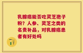 乳腺癌能否吃灵芝孢子粉？人参、灵芝之类的名贵补品，对乳腺癌患者有好处吗