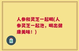 人参和灵芝一起喝(人参灵芝一起泡，喝出健康美味！)