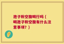 孢子粉空腹喝行吗 (喝孢子粉空腹有什么注意事项？)
