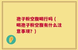 孢子粉空腹喝行吗 (喝孢子粉空腹有什么注意事项？)