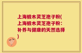 上海椴木灵芝孢子粉(上海椴木灵芝孢子粉：补养与健康的天然选择)
