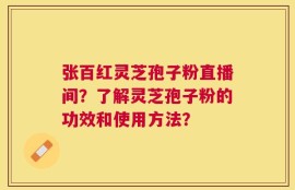 张百红灵芝孢子粉直播间？了解灵芝孢子粉的功效和使用方法？