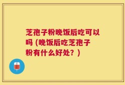 芝孢子粉晚饭后吃可以吗 (晚饭后吃芝孢子粉有什么好处？)