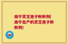 南宁灵芝孢子粉粉剂(南宁出产的灵芝孢子粉粉剂)