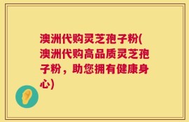 澳洲代购灵芝孢子粉(澳洲代购高品质灵芝孢子粉，助您拥有健康身心)