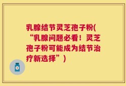 乳腺结节灵芝孢子粉(“乳腺问题必看！灵芝孢子粉可能成为结节治疗新选择”)