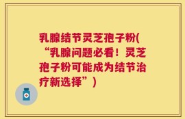 乳腺结节灵芝孢子粉(“乳腺问题必看！灵芝孢子粉可能成为结节治疗新选择”)