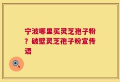 宁波哪里买灵芝孢子粉？破壁灵芝孢子粉宣传语