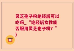 灵芝孢子粉绝经后可以吃吗_“绝经后女性能否服用灵芝孢子粉？”)