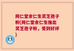 同仁堂余仁生灵芝孢子粉(同仁堂余仁生推出灵芝孢子粉，受到好评)