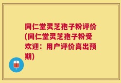 同仁堂灵芝孢子粉评价(同仁堂灵芝孢子粉受欢迎：用户评价高出预期)
