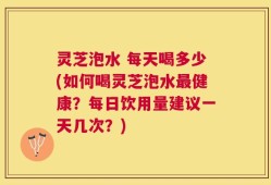 灵芝泡水 每天喝多少(如何喝灵芝泡水最健康？每日饮用量建议一天几次？)