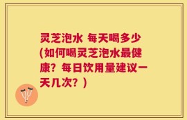灵芝泡水 每天喝多少(如何喝灵芝泡水最健康？每日饮用量建议一天几次？)