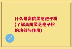 什么是高阶灵芝孢子粉(了解高阶灵芝孢子粉的功效与作用)