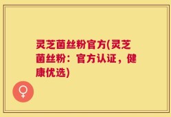灵芝菌丝粉官方(灵芝菌丝粉：官方认证，健康优选)
