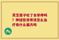 灵芝孢子吃了会牙疼吗？神经性牙疼该怎么治疗有什么偏方吗