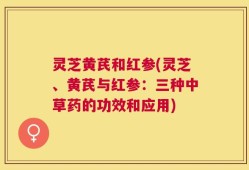 灵芝黄芪和红参(灵芝、黄芪与红参：三种中草药的功效和应用)
