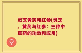 灵芝黄芪和红参(灵芝、黄芪与红参：三种中草药的功效和应用)