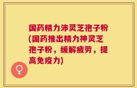 国药精力沛灵芝孢子粉(国药推出精力神灵芝孢子粉，缓解疲劳，提高免疫力)