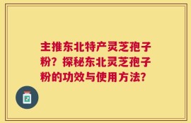 主推东北特产灵芝孢子粉？探秘东北灵芝孢子粉的功效与使用方法？