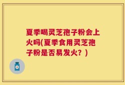 夏季喝灵芝孢子粉会上火吗(夏季食用灵芝孢子粉是否易发火？)