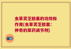 虫草灵芝胶囊的功效和作用(虫草灵芝胶囊：神奇的草药调节剂)