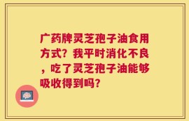 广药牌灵芝孢子油食用方式？我平时消化不良，吃了灵芝孢子油能够吸收得到吗？