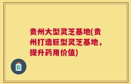 贵州大型灵芝基地(贵州打造巨型灵芝基地，提升药用价值)