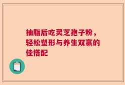 抽脂后吃灵芝孢子粉，轻松塑形与养生双赢的佳搭配