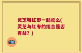 灵芝和红枣一起吃么(灵芝与红枣的组合是否有益？)