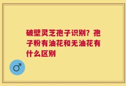 破壁灵芝孢子识别？孢子粉有油花和无油花有什么区别
