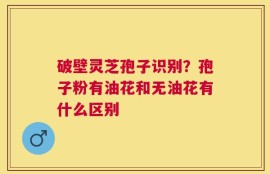 破壁灵芝孢子识别？孢子粉有油花和无油花有什么区别