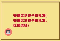 安徽灵芝孢子粉批发(安徽灵芝孢子粉批发，优质选择)