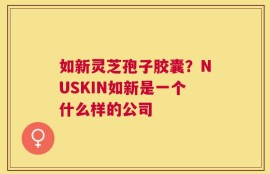 如新灵芝孢子胶囊？NUSKIN如新是一个什么样的公司