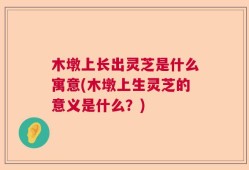 木墩上长出灵芝是什么寓意(木墩上生灵芝的意义是什么？)