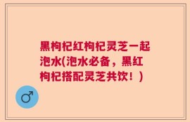 黑枸杞红枸杞灵芝一起泡水(泡水必备，黑红枸杞搭配灵芝共饮！)