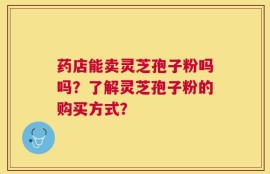 药店能卖灵芝孢子粉吗吗？了解灵芝孢子粉的购买方式？