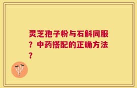 灵芝孢子粉与石斛同服？中药搭配的正确方法？