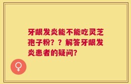 牙龈发炎能不能吃灵芝孢子粉？？解答牙龈发炎患者的疑问？