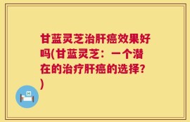 甘蓝灵芝治肝癌效果好吗(甘蓝灵芝：一个潜在的治疗肝癌的选择？)