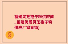 福建灵芝孢子粉供应商_福建优质灵芝孢子粉供应厂家直销)